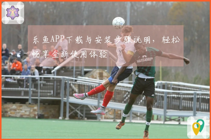 乐鱼APP下载与安装步骤说明，轻松畅享全新使用体验