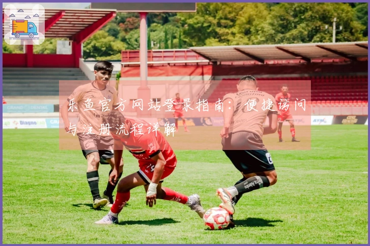 乐鱼官方网站登录指南：便捷访问与注册流程详解