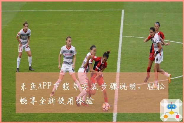 乐鱼APP下载与安装步骤说明,轻松畅享全新使用体验