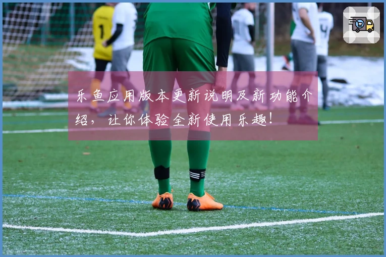 乐鱼应用版本更新说明及新功能介绍，让你体验全新使用乐趣！