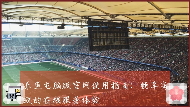 乐鱼电脑版官网使用指南：畅享高效的在线服务体验