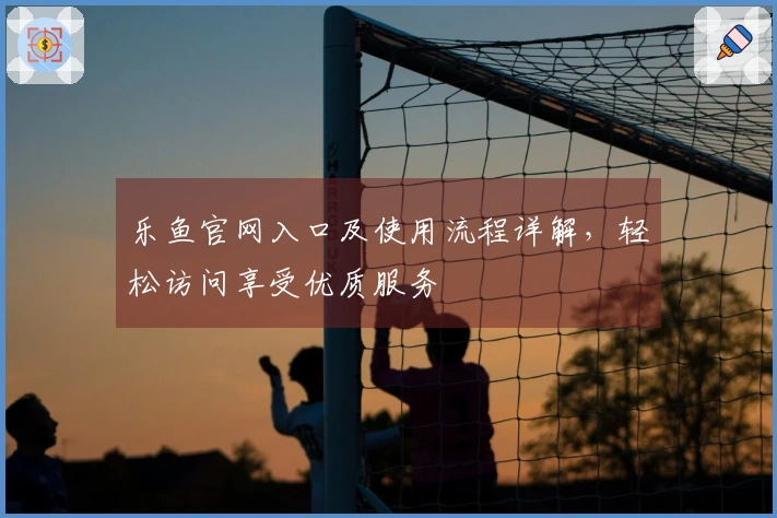 乐鱼官网入口及使用流程详解，轻松访问享受优质服务