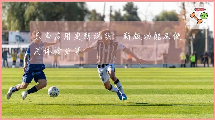 乐鱼应用更新说明：新版功能及使用体验分享