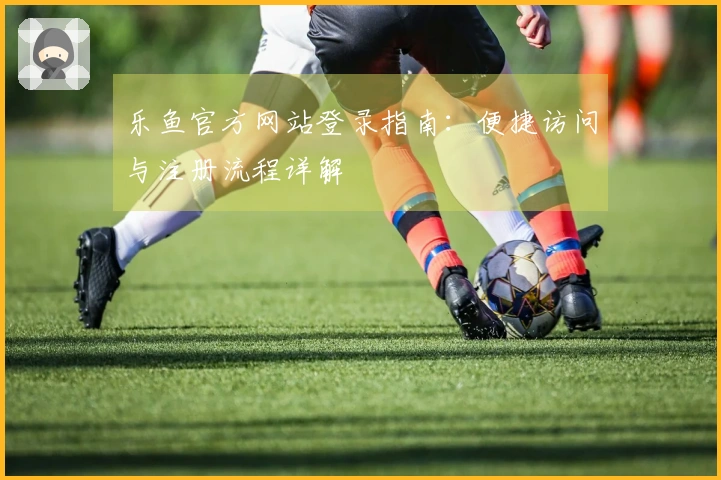 乐鱼官方网站登录指南：便捷访问与注册流程详解