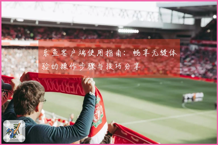 乐鱼客户端使用指南：畅享无缝体验的操作步骤与技巧分享