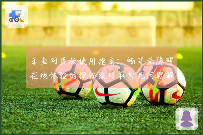 乐鱼网页版使用指南：畅享无障碍在线体验的操作技巧和常见问题解答