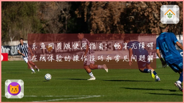 乐鱼网页版使用指南:畅享无障碍在线体验的操作技巧和常见问题解答